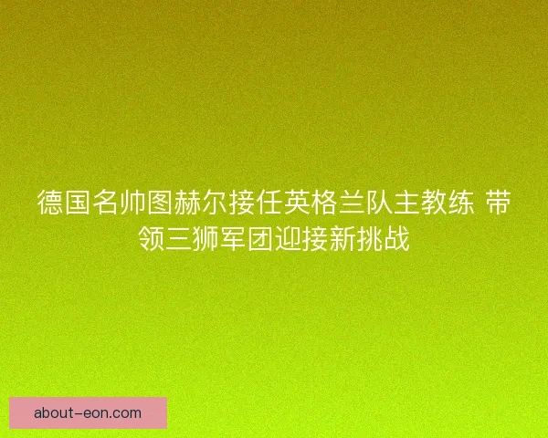 德国名帅图赫尔接任英格兰队主教练 带领三狮军团迎接新挑战
