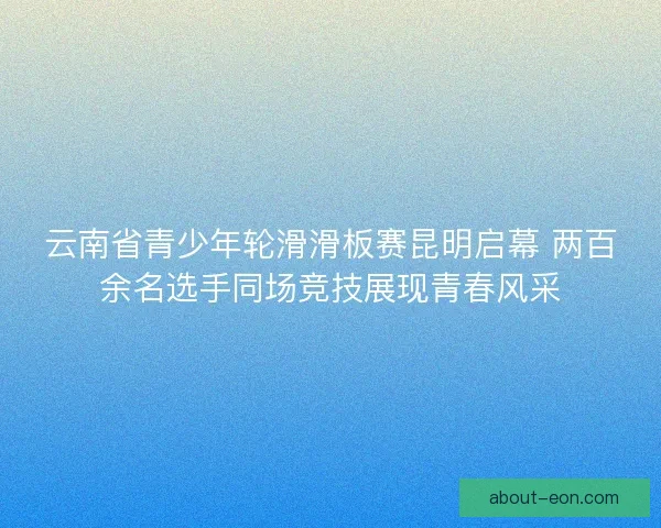 云南省青少年轮滑滑板赛昆明启幕 两百余名选手同场竞技展现青春风采